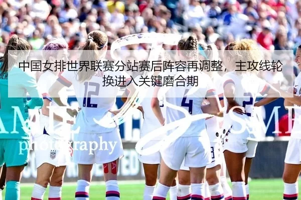 中国女排世界联赛分站赛后阵容再调整，主攻线轮换进入关键磨合期