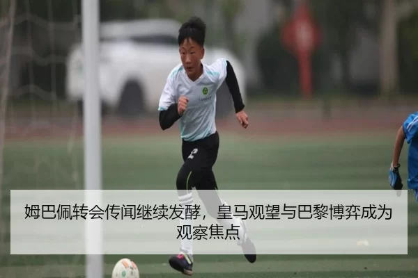 姆巴佩转会传闻继续发酵，皇马观望与巴黎博弈成为观察焦点