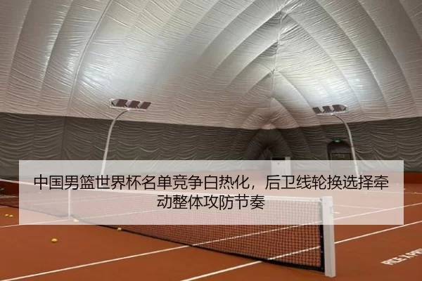 中国男篮世界杯名单竞争白热化，后卫线轮换选择牵动整体攻防节奏